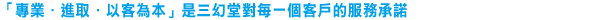 「專業．進取．以客為本」是三幻堂對每一個客戶的服務承諾