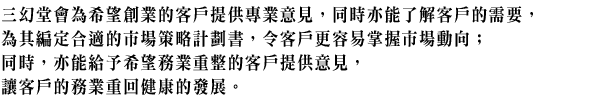 三幻堂會為希望創業的客戶提供專業意見,同時亦能了解客戶的需要,為其編定合適的市場策略計劃書,令客戶更容易掌握市場動向;同時,亦能給予希望務業重整的客戶提供意見,讓客戶的務業重回健康的發展。