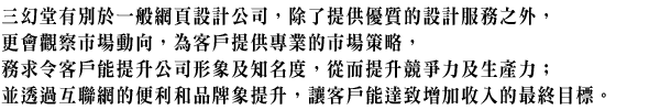 三幻堂有別於一般網頁設計公司,除了提供優質的設計服務之外,更會觀察市場動向,為客戶提供專業的市場策略,務求令客戶能提升公司形象及知名度,從而提升競爭力及生產力;並透過互聯網的便利和品牌象提升,讓客戶能達致增加收入的最終目標。