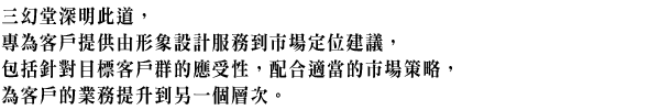 三幻堂深明此道，專為客戶提供由形象設計服務到市場定位建議，包括針對目標客戶群的應受性，配合適當的市場策略，為客戶的業務提升到另一個層次。