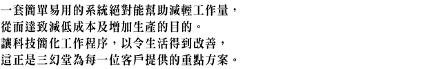 一套簡單易用的系統絕對能幫助減輕工作量,從而達致減低成本及增加生產的目的。讓科技簡化工作程序,以令生活得到改善,這正是三幻堂為每一位客戶提供的重點方案。