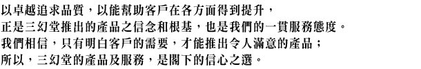 以卓越追求品質,以能幫助客戶在各方面得到提升,正是三幻堂推出的產品之信念和根基,也是我們的一貫服務態度。我們相信,只有明白客戶的需要,才能推出令人滿意的產品;所以,三幻堂的產品及服務,是閣下的信心之選。