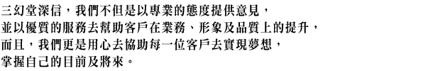 三幻堂深信,我們不但是以專業的態度提供意見,並以優質的服務去幫助客戶在業務、形象及品質上的提升,而且,我們更是用心去協助每一位客戶去實現夢想,掌握自己的目前及將來。