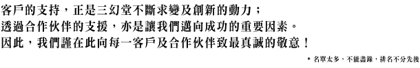 客戶的支持，正是三幻堂不斷求變及創新的動力；透過合作伙伴的支援，亦是讓我們邁向成功的重要因素。因此，我們謹在此向每一客戶及合作伙伴致最真誠的敬意！