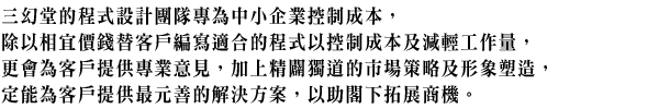 三幻堂一直致力發展網站程式,由於互聯網的發展一日千里,用戶已能隨時隨地上網瀏覽資訊、收發電郵,方便在任何地方都能輕鬆工作。所以我們特別注重網站程式開發,目標是希望讓用戶更方便存取及處理工作項目,尤其能滿足個人用戶及中小型商戶需要。