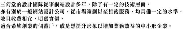 三幻堂的設計團隊從事網站設計多年,除了有一定的技術層面,亦有別於一般網站設計公司,從市場策劃以至售後服務,均具備一定的水準,並且收費相宜,明碼實價,適合希望創業的個體戶,或是想提升形象以增加業務效益的中小形企業。